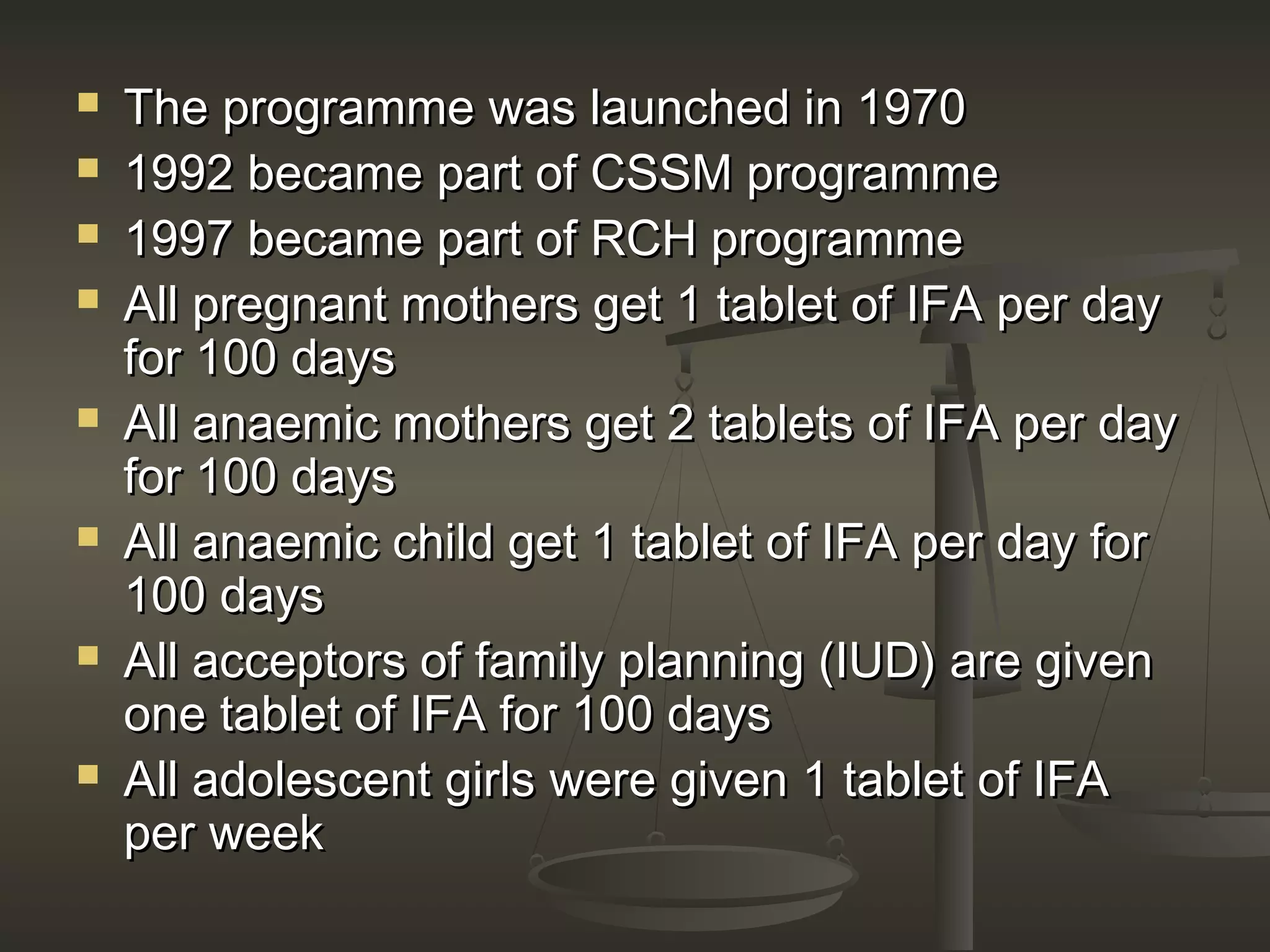  The programme was launched in 1970The programme was launched in 1970
 1992 became part of CSSM programme1992 became part of CSSM programme
 1997 became part of RCH programme1997 became part of RCH programme
 All pregnant mothers get 1 tablet of IFA per dayAll pregnant mothers get 1 tablet of IFA per day
for 100 daysfor 100 days
 All anaemic mothers get 2 tablets of IFA per dayAll anaemic mothers get 2 tablets of IFA per day
for 100 daysfor 100 days
 All anaemic child get 1 tablet of IFA per day forAll anaemic child get 1 tablet of IFA per day for
100 days100 days
 All acceptors of family planning (IUD) are givenAll acceptors of family planning (IUD) are given
one tablet of IFA for 100 daysone tablet of IFA for 100 days
 All adolescent girls were given 1 tablet of IFAAll adolescent girls were given 1 tablet of IFA
per weekper week
 