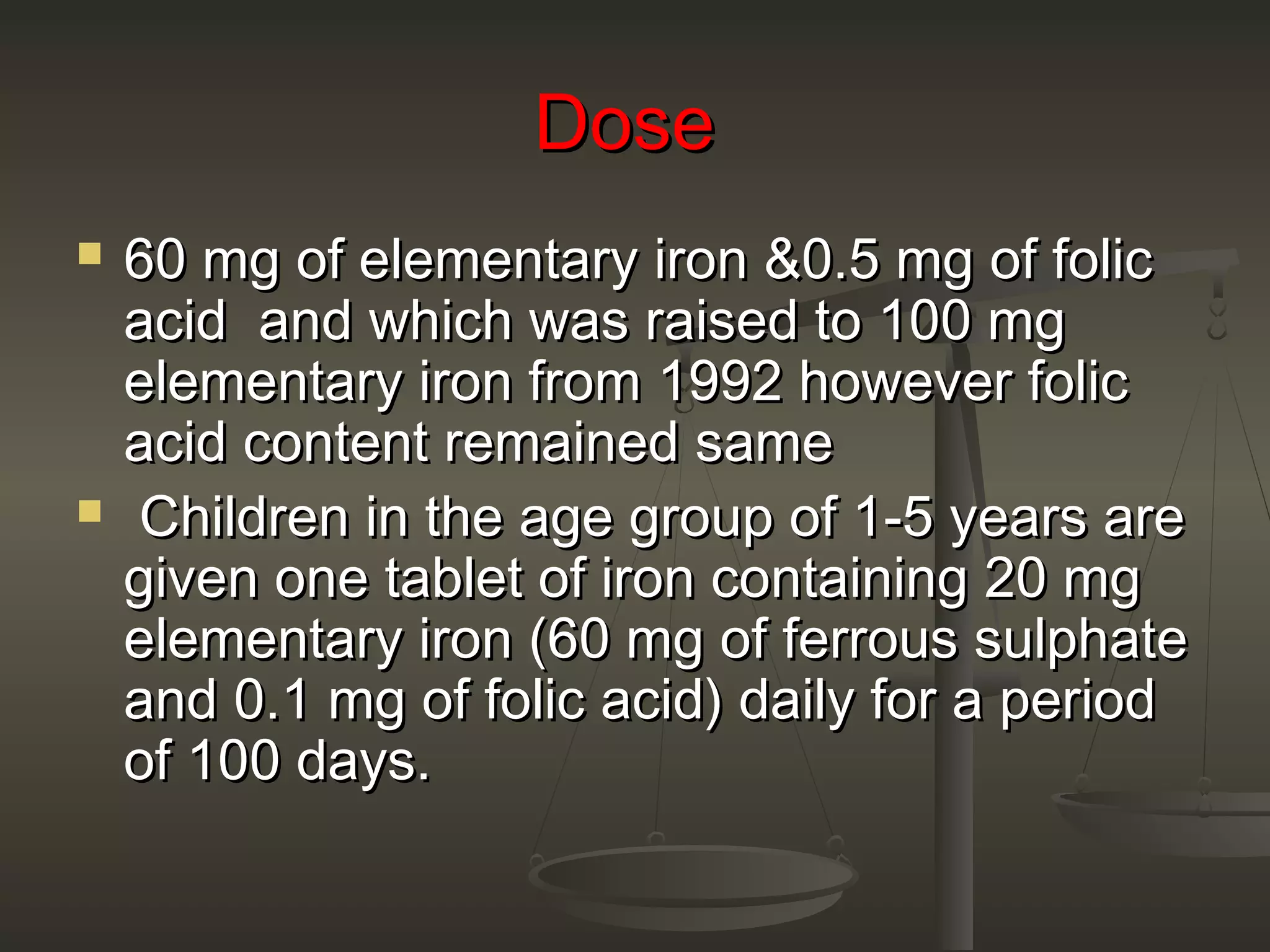 DoseDose
 60 mg of elementary iron &0.5 mg of folic60 mg of elementary iron &0.5 mg of folic
acid and which was raised to 100 mgacid and which was raised to 100 mg
elementary iron from 1992 however folicelementary iron from 1992 however folic
acid content remained sameacid content remained same
 Children in the age group of 1-5 years areChildren in the age group of 1-5 years are
given one tablet of iron containing 20 mggiven one tablet of iron containing 20 mg
elementary iron (60 mg of ferrous sulphateelementary iron (60 mg of ferrous sulphate
and 0.1 mg of folic acid) daily for a periodand 0.1 mg of folic acid) daily for a period
of 100 days.of 100 days.
 