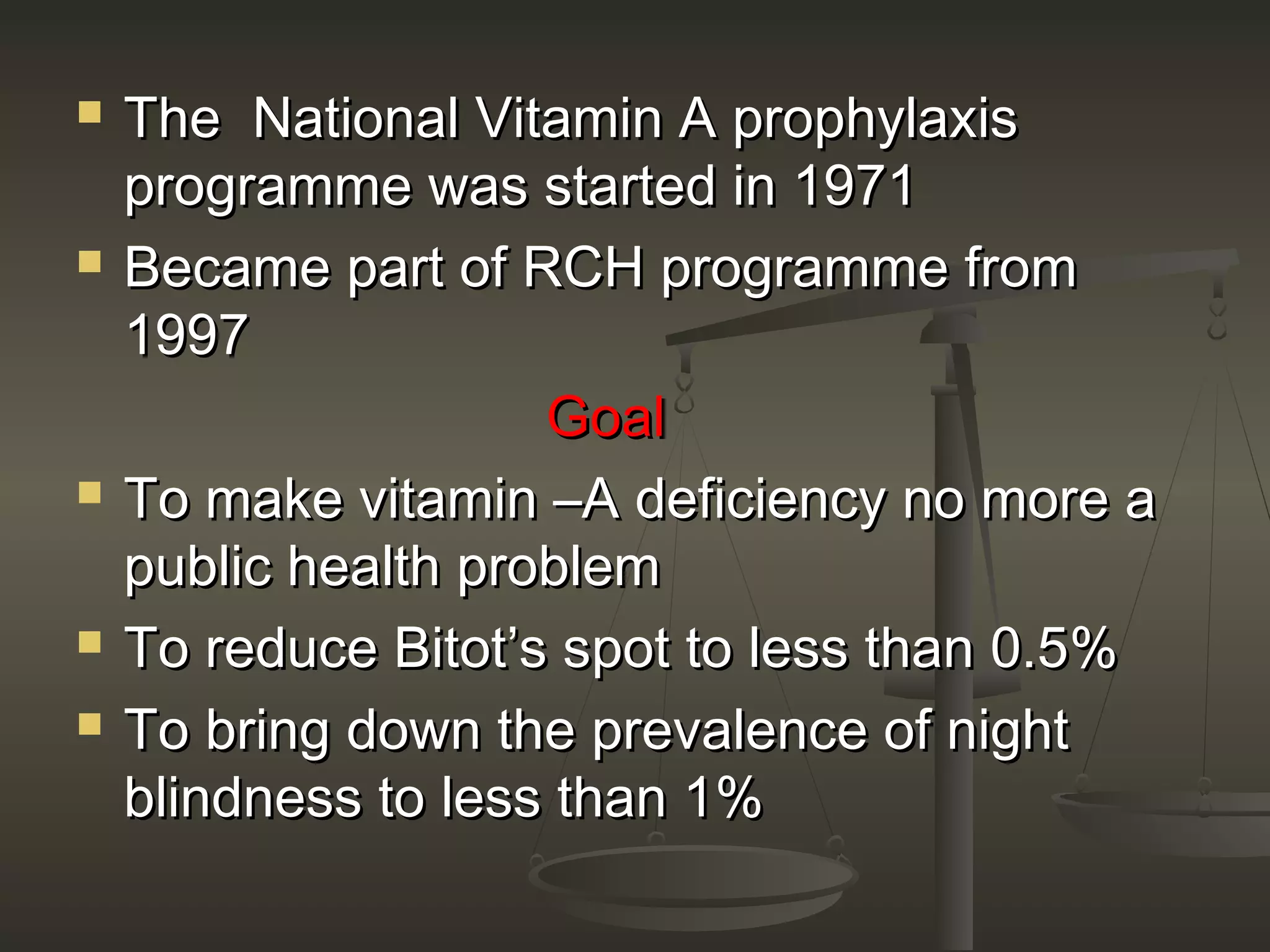  The National Vitamin A prophylaxisThe National Vitamin A prophylaxis
programme was started in 1971programme was started in 1971
 Became part of RCH programme fromBecame part of RCH programme from
19971997
GoalGoal
 To make vitamin –A deficiency no more aTo make vitamin –A deficiency no more a
public health problempublic health problem
 To reduce Bitot’s spot to less than 0.5%To reduce Bitot’s spot to less than 0.5%
 To bring down the prevalence of nightTo bring down the prevalence of night
blindness to less than 1%blindness to less than 1%
 