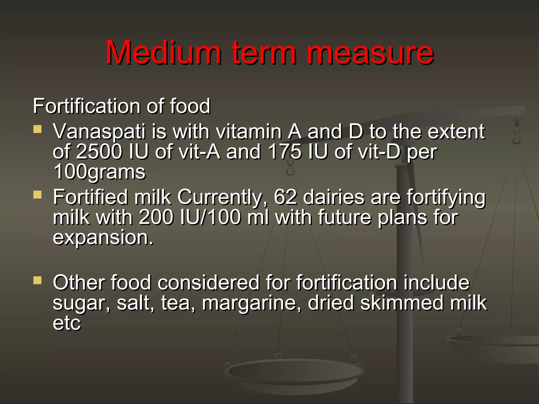 Medium term measureMedium term measure
Fortification of foodFortification of food
 Vanaspati is with vitamin A and D to the extentVanaspati is with vitamin A and D to the extent
of 2500 IU of vit-A and 175 IU of vit-D perof 2500 IU of vit-A and 175 IU of vit-D per
100grams100grams
 Fortified milk Currently, 62 dairies are fortifyingFortified milk Currently, 62 dairies are fortifying
milk with 200 IU/100 ml with future plans formilk with 200 IU/100 ml with future plans for
expansion.expansion.
 Other food considered for fortification includeOther food considered for fortification include
sugar, salt, tea, margarine, dried skimmed milksugar, salt, tea, margarine, dried skimmed milk
etcetc
 