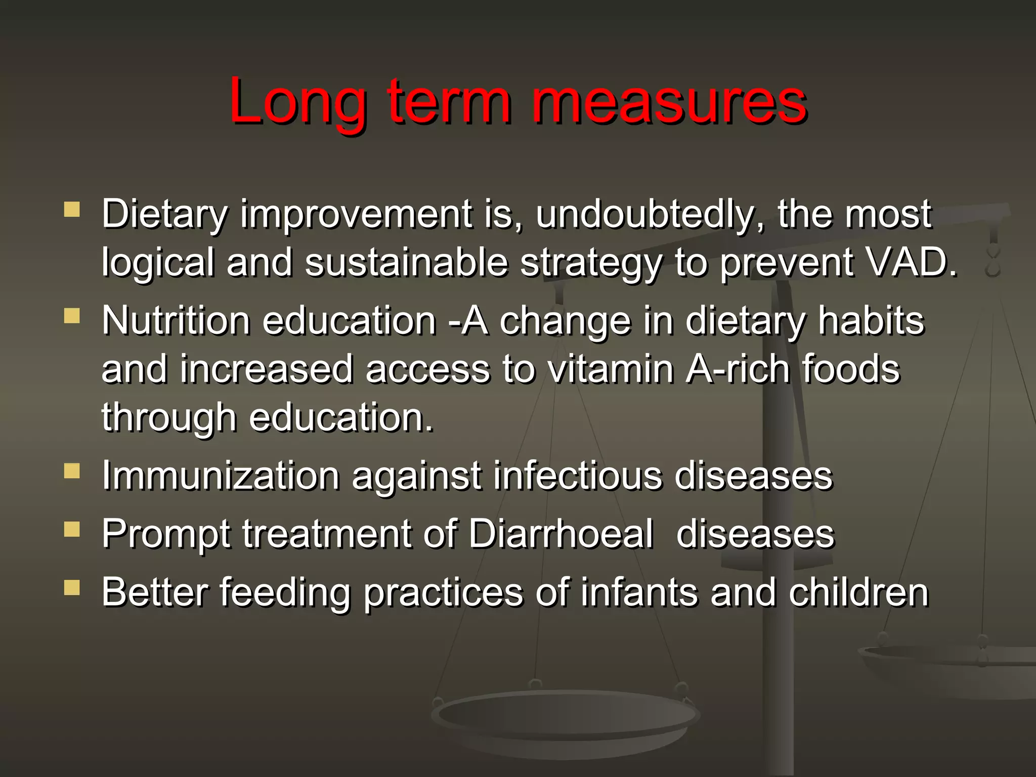Long term measuresLong term measures
 Dietary improvement is, undoubtedly, the mostDietary improvement is, undoubtedly, the most
logical and sustainable strategy to prevent VAD.logical and sustainable strategy to prevent VAD.
 Nutrition education -A change in dietary habitsNutrition education -A change in dietary habits
and increased access to vitamin A-rich foodsand increased access to vitamin A-rich foods
through education.through education.
 Immunization against infectious diseasesImmunization against infectious diseases
 Prompt treatment of Diarrhoeal diseasesPrompt treatment of Diarrhoeal diseases
 Better feeding practices of infants and childrenBetter feeding practices of infants and children
 