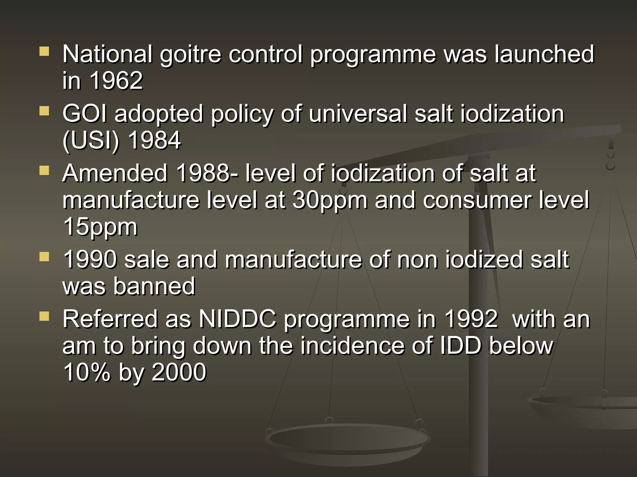  National goitre control programme was launchedNational goitre control programme was launched
in 1962in 1962
 GOI adopted policy of universal salt iodizationGOI adopted policy of universal salt iodization
(USI) 1984(USI) 1984
 Amended 1988- level of iodization of salt atAmended 1988- level of iodization of salt at
manufacture level at 30ppm and consumer levelmanufacture level at 30ppm and consumer level
15ppm15ppm
 1990 sale and manufacture of non iodized salt1990 sale and manufacture of non iodized salt
was bannedwas banned
 Referred as NIDDC programme in 1992 with anReferred as NIDDC programme in 1992 with an
am to bring down the incidence of IDD belowam to bring down the incidence of IDD below
10% by 200010% by 2000
 