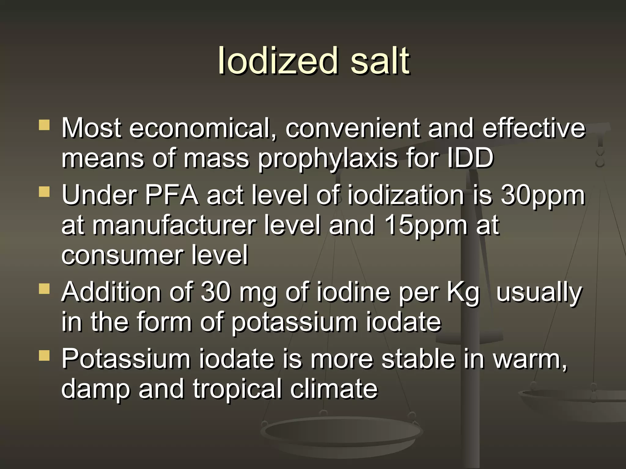 Iodized saltIodized salt
 Most economical, convenient and effectiveMost economical, convenient and effective
means of mass prophylaxis for IDDmeans of mass prophylaxis for IDD
 Under PFA act level of iodization is 30ppmUnder PFA act level of iodization is 30ppm
at manufacturer level and 15ppm atat manufacturer level and 15ppm at
consumer levelconsumer level
 Addition of 30 mg of iodine per Kg usuallyAddition of 30 mg of iodine per Kg usually
in the form of potassium iodatein the form of potassium iodate
 Potassium iodate is more stable in warm,Potassium iodate is more stable in warm,
damp and tropical climatedamp and tropical climate
 