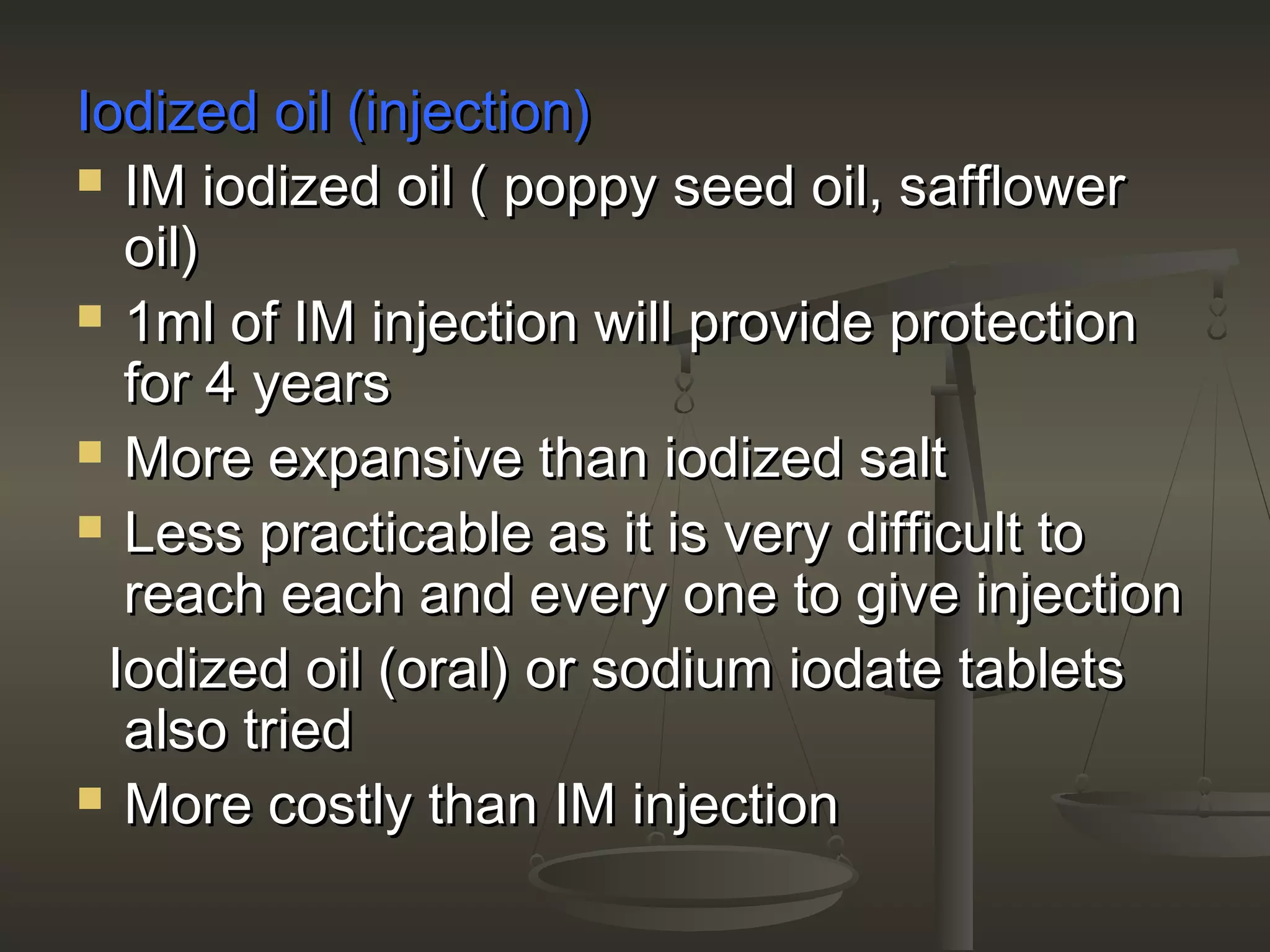 Iodized oil (injection)Iodized oil (injection)
 IM iodized oil ( poppy seed oil, safflowerIM iodized oil ( poppy seed oil, safflower
oil)oil)
 1ml of IM injection will provide protection1ml of IM injection will provide protection
for 4 yearsfor 4 years
 More expansive than iodized saltMore expansive than iodized salt
 Less practicable as it is very difficult toLess practicable as it is very difficult to
reach each and every one to give injectionreach each and every one to give injection
Iodized oil (oral) or sodium iodate tabletsIodized oil (oral) or sodium iodate tablets
also triedalso tried
 More costly than IM injectionMore costly than IM injection
 