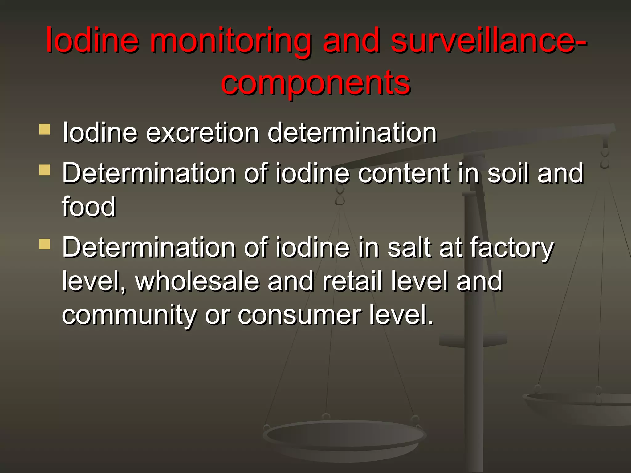 Iodine monitoring and surveillance-Iodine monitoring and surveillance-
componentscomponents
 Iodine excretion determinationIodine excretion determination
 Determination of iodine content in soil andDetermination of iodine content in soil and
foodfood
 Determination of iodine in salt at factoryDetermination of iodine in salt at factory
level, wholesale and retail level andlevel, wholesale and retail level and
community or consumer level.community or consumer level.
 