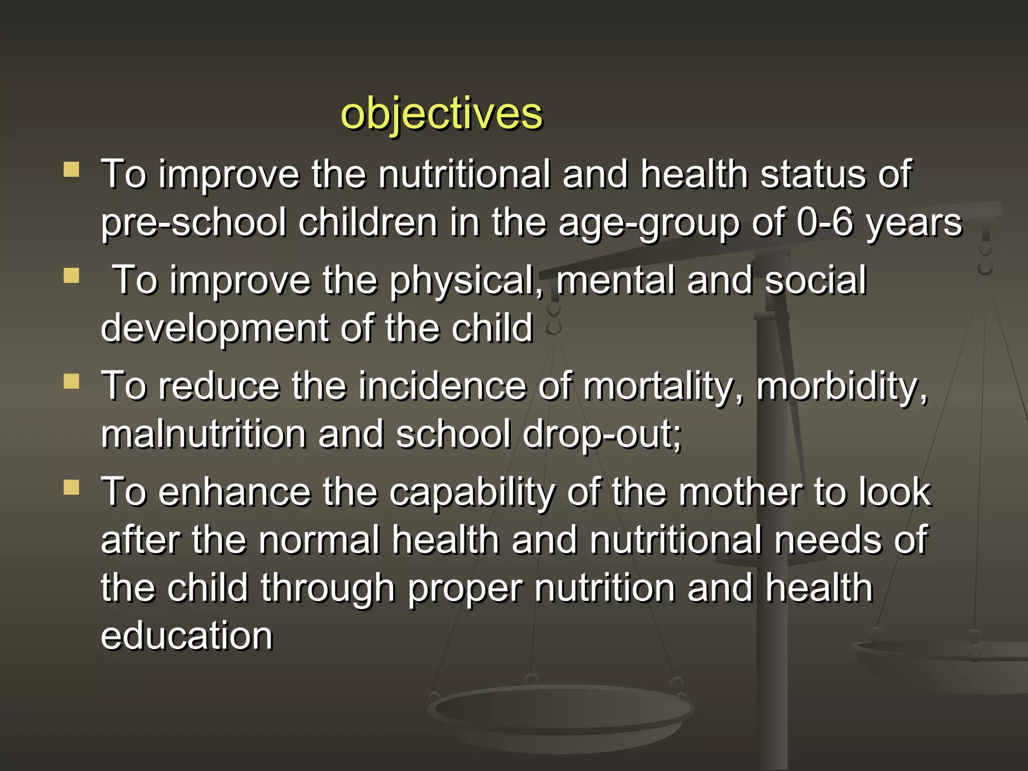 objectivesobjectives
 To improve the nutritional and health status ofTo improve the nutritional and health status of
pre-school children in the age-group of 0-6 yearspre-school children in the age-group of 0-6 years
 To improve the physical, mental and socialTo improve the physical, mental and social
development of the childdevelopment of the child
 To reduce the incidence of mortality, morbidity,To reduce the incidence of mortality, morbidity,
malnutrition and school drop-out;malnutrition and school drop-out;
 To enhance the capability of the mother to lookTo enhance the capability of the mother to look
after the normal health and nutritional needs ofafter the normal health and nutritional needs of
the child through proper nutrition and healththe child through proper nutrition and health
educationeducation
 