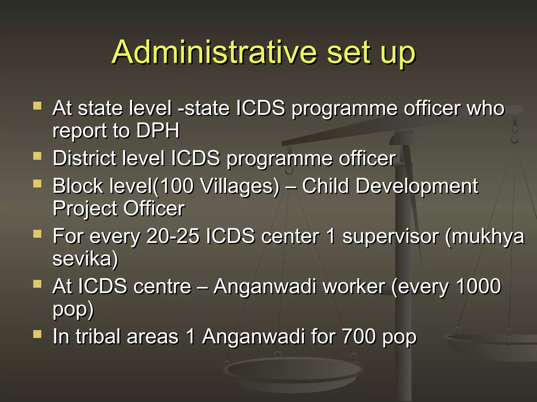 Administrative set upAdministrative set up
 At state level -state ICDS programme officer whoAt state level -state ICDS programme officer who
report to DPHreport to DPH
 District level ICDS programme officerDistrict level ICDS programme officer
 Block level(100 Villages) – Child DevelopmentBlock level(100 Villages) – Child Development
Project OfficerProject Officer
 For every 20-25 ICDS center 1 supervisor (mukhyaFor every 20-25 ICDS center 1 supervisor (mukhya
sevika)sevika)
 At ICDS centre – Anganwadi worker (every 1000At ICDS centre – Anganwadi worker (every 1000
pop)pop)
 In tribal areas 1 Anganwadi for 700 popIn tribal areas 1 Anganwadi for 700 pop
 