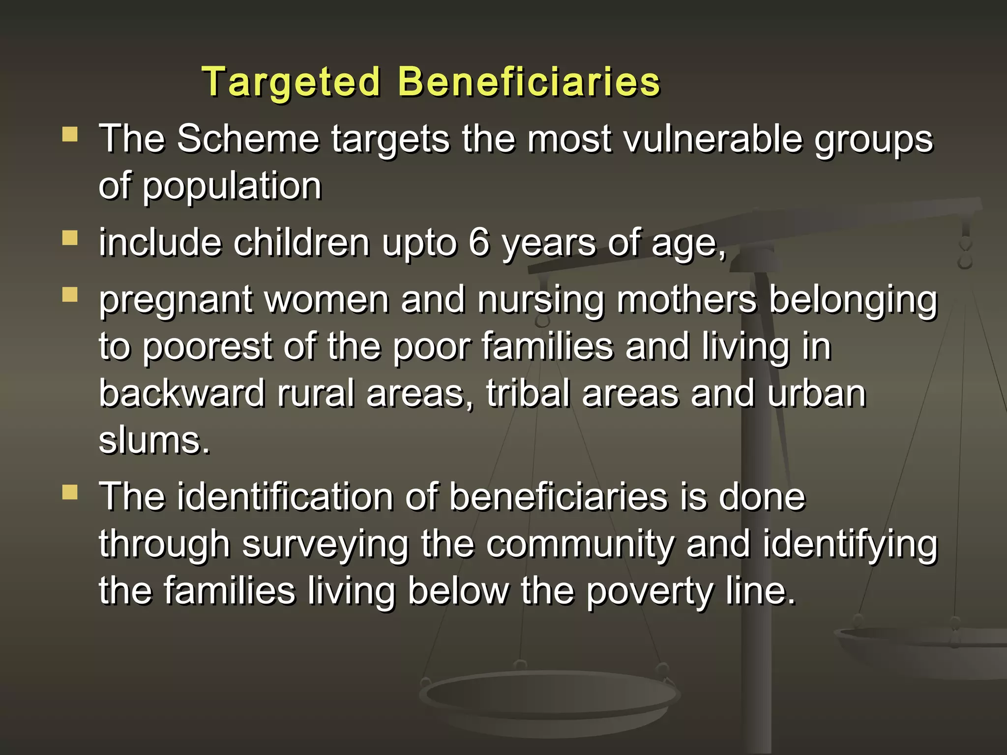 Targeted BeneficiariesTargeted Beneficiaries
 The Scheme targets the most vulnerable groupsThe Scheme targets the most vulnerable groups
of populationof population
 include children upto 6 years of age,include children upto 6 years of age,
 pregnant women and nursing mothers belongingpregnant women and nursing mothers belonging
to poorest of the poor families and living into poorest of the poor families and living in
backward rural areas, tribal areas and urbanbackward rural areas, tribal areas and urban
slums.slums.
 The identification of beneficiaries is doneThe identification of beneficiaries is done
through surveying the community and identifyingthrough surveying the community and identifying
the families living below the poverty line.the families living below the poverty line.
 