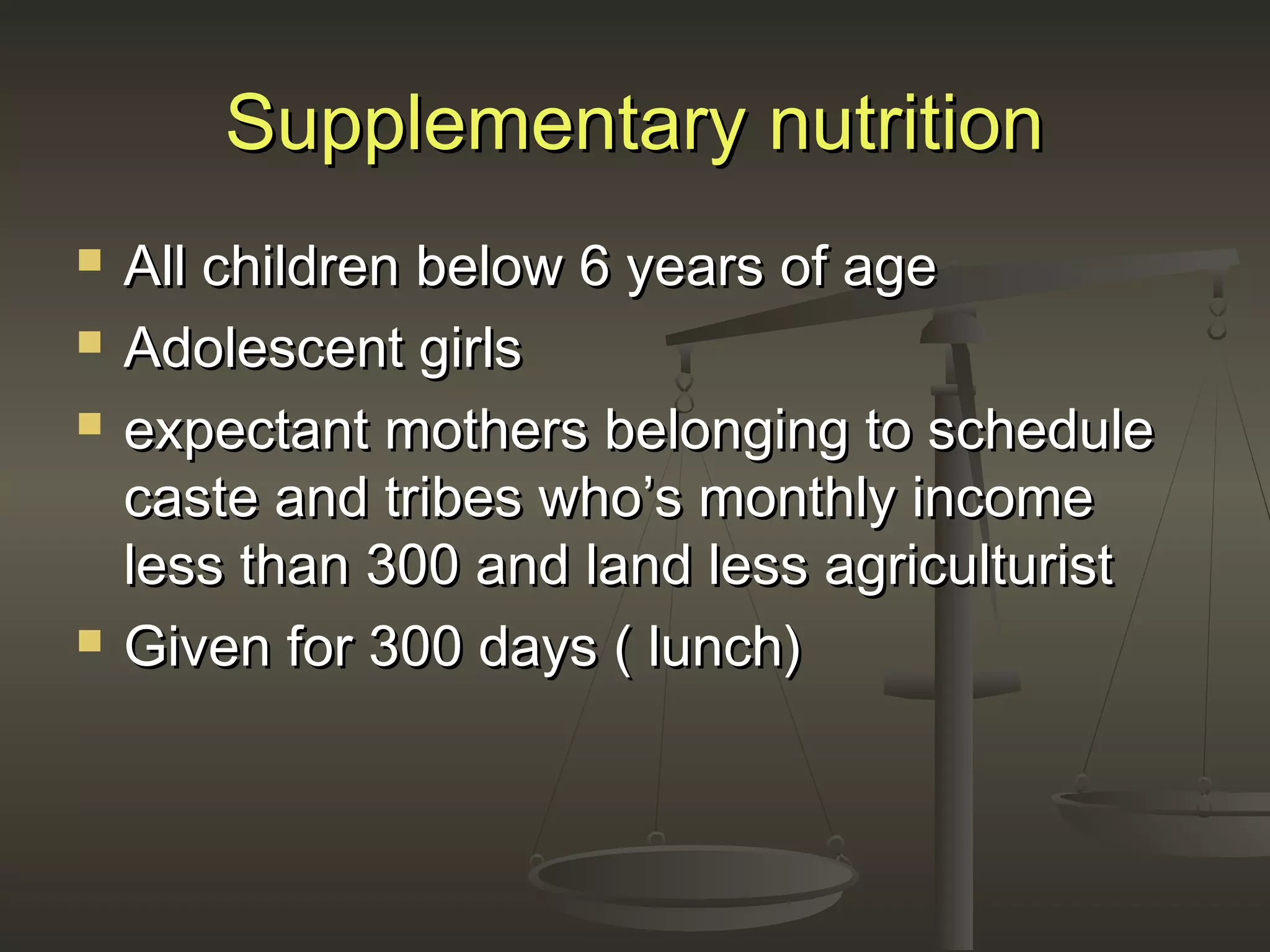 Supplementary nutritionSupplementary nutrition
 All children below 6 years of ageAll children below 6 years of age
 Adolescent girlsAdolescent girls
 expectant mothers belonging to scheduleexpectant mothers belonging to schedule
caste and tribes who’s monthly incomecaste and tribes who’s monthly income
less than 300 and land less agriculturistless than 300 and land less agriculturist
 Given for 300 days ( lunch)Given for 300 days ( lunch)
 