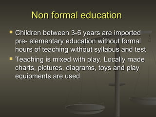 Non formal educationNon formal education
 Children between 3-6 years are importedChildren between 3-6 years are imported
pre- elementary education without formalpre- elementary education without formal
hours of teaching without syllabus and testhours of teaching without syllabus and test
 Teaching is mixed with play. Locally madeTeaching is mixed with play. Locally made
charts, pictures, diagrams, toys and playcharts, pictures, diagrams, toys and play
equipments are usedequipments are used
 
