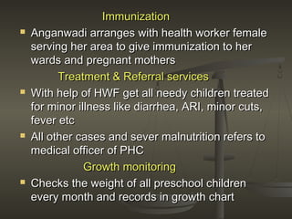 ImmunizationImmunization
 Anganwadi arranges with health worker femaleAnganwadi arranges with health worker female
serving her area to give immunization to herserving her area to give immunization to her
wards and pregnant motherswards and pregnant mothers
Treatment & Referral servicesTreatment & Referral services
 With help of HWF get all needy children treatedWith help of HWF get all needy children treated
for minor illness like diarrhea, ARI, minor cuts,for minor illness like diarrhea, ARI, minor cuts,
fever etcfever etc
 All other cases and sever malnutrition refers toAll other cases and sever malnutrition refers to
medical officer of PHCmedical officer of PHC
Growth monitoringGrowth monitoring
 Checks the weight of all preschool childrenChecks the weight of all preschool children
every month and records in growth chartevery month and records in growth chart
 
