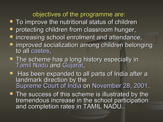 objectives of the programme are:objectives of the programme are:
 To improve the nutritional status of childrenTo improve the nutritional status of children
 protecting children from classroom hunger,protecting children from classroom hunger,
 increasing school enrolment and attendance,increasing school enrolment and attendance,
 improved socialization among children belongingimproved socialization among children belonging
to allto all castescastes,,
 The scheme has a long history especially inThe scheme has a long history especially in
Tamil NaduTamil Nadu andand GujaratGujarat,,
 Has been expanded to all parts of India after aHas been expanded to all parts of India after a
landmark direction by thelandmark direction by the
Supreme Court of IndiaSupreme Court of India onon November 28November 28,, 20012001..
 The success of this scheme is illustrated by theThe success of this scheme is illustrated by the
tremendous increase in the school participationtremendous increase in the school participation
and completion rates in TAMIL NADU..and completion rates in TAMIL NADU..
 