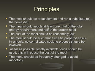 PrinciplesPrinciples
 The meal should be a supplement and not a substitute toThe meal should be a supplement and not a substitute to
the home dietthe home diet
 The meal should supply at least one third of the totalThe meal should supply at least one third of the total
energy requirement and half of the protein needenergy requirement and half of the protein need
 The cost of the meal should be reasonably lowThe cost of the meal should be reasonably low
 The meal should be such that it can be prepared easilyThe meal should be such that it can be prepared easily
in schools, no complicated cooking process should bein schools, no complicated cooking process should be
involvedinvolved
 as far as possible, locally available foods should beas far as possible, locally available foods should be
used, this will reduce the cost of the mealused, this will reduce the cost of the meal
 The menu should be frequently changed to avoidThe menu should be frequently changed to avoid
monotonymonotony
 