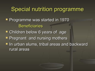 Special nutrition programmeSpecial nutrition programme
 Programme was started in 1970Programme was started in 1970
BeneficiariesBeneficiaries
 Children below 6 years of ageChildren below 6 years of age
 Pregnant and nursing mothersPregnant and nursing mothers
 In urban slums, tribal areas and backwardIn urban slums, tribal areas and backward
rural areasrural areas
 