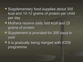  Supplementary food supplies about 300Supplementary food supplies about 300
kcal and 10-12 grams of protein per childkcal and 10-12 grams of protein per child
per dayper day
 Mothers receive daily 500 kcal and 25Mothers receive daily 500 kcal and 25
grams of proteingrams of protein
 Supplement is provided for 300 days inSupplement is provided for 300 days in
yearyear
 It is gradually being merged with ICDSIt is gradually being merged with ICDS
programmeprogramme
 