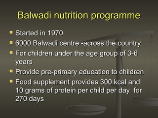 Balwadi nutrition programmeBalwadi nutrition programme
 Started in 1970Started in 1970
 6000 Balwadi centre -across the country6000 Balwadi centre -across the country
 For children under the age group of 3-6For children under the age group of 3-6
yearsyears
 Provide pre-primary education to childrenProvide pre-primary education to children
 Food supplement provides 300 kcal andFood supplement provides 300 kcal and
10 grams of protein per child per day for10 grams of protein per child per day for
270 days270 days
 