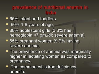 prevalence of nutritional anemia inprevalence of nutritional anemia in
IndiaIndia
 65% infant and toddlers65% infant and toddlers
 60% 1-6 years of age,60% 1-6 years of age,
 88% adolescent girls (3.3% has88% adolescent girls (3.3% has
hemoglobin <7 gm./dl; severe anemia)hemoglobin <7 gm./dl; severe anemia)
 85% pregnant women (9.9% having85% pregnant women (9.9% having
severe anemia.severe anemia.
 The prevalence of anemia was marginallyThe prevalence of anemia was marginally
higher in lactating women as compared tohigher in lactating women as compared to
pregnancy.pregnancy.
 The commonest is iron deficiencyThe commonest is iron deficiency
anemia.anemia.
 