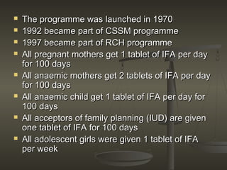  The programme was launched in 1970The programme was launched in 1970
 1992 became part of CSSM programme1992 became part of CSSM programme
 1997 became part of RCH programme1997 became part of RCH programme
 All pregnant mothers get 1 tablet of IFA per dayAll pregnant mothers get 1 tablet of IFA per day
for 100 daysfor 100 days
 All anaemic mothers get 2 tablets of IFA per dayAll anaemic mothers get 2 tablets of IFA per day
for 100 daysfor 100 days
 All anaemic child get 1 tablet of IFA per day forAll anaemic child get 1 tablet of IFA per day for
100 days100 days
 All acceptors of family planning (IUD) are givenAll acceptors of family planning (IUD) are given
one tablet of IFA for 100 daysone tablet of IFA for 100 days
 All adolescent girls were given 1 tablet of IFAAll adolescent girls were given 1 tablet of IFA
per weekper week
 