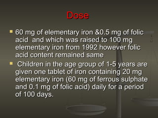DoseDose
 60 mg of elementary iron &0.5 mg of folic60 mg of elementary iron &0.5 mg of folic
acid and which was raised to 100 mgacid and which was raised to 100 mg
elementary iron from 1992 however folicelementary iron from 1992 however folic
acid content remained sameacid content remained same
 Children in the age group of 1-5 years areChildren in the age group of 1-5 years are
given one tablet of iron containing 20 mggiven one tablet of iron containing 20 mg
elementary iron (60 mg of ferrous sulphateelementary iron (60 mg of ferrous sulphate
and 0.1 mg of folic acid) daily for a periodand 0.1 mg of folic acid) daily for a period
of 100 days.of 100 days.
 