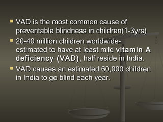  VAD is the most common cause ofVAD is the most common cause of
preventable blindness in children(1-3yrs)preventable blindness in children(1-3yrs)
 20-40 million children worldwide-20-40 million children worldwide-
estimated to have at least mildestimated to have at least mild vitamin Avitamin A
deficiency (VAD)deficiency (VAD), half reside in India., half reside in India.
 VAD causes an estimated 60,000 childrenVAD causes an estimated 60,000 children
in India to go blind each year.in India to go blind each year.
 