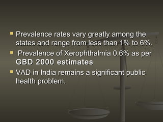  Prevalence rates vary greatly among thePrevalence rates vary greatly among the
states and range from less than 1% to 6%.states and range from less than 1% to 6%.
 Prevalence of Xerophthalmia 0.6% as perPrevalence of Xerophthalmia 0.6% as per
GBD 2000 estimatesGBD 2000 estimates
 VAD in India remains a significant publicVAD in India remains a significant public
health problem.health problem.
 