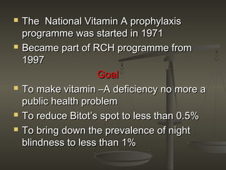  The National Vitamin A prophylaxisThe National Vitamin A prophylaxis
programme was started in 1971programme was started in 1971
 Became part of RCH programme fromBecame part of RCH programme from
19971997
GoalGoal
 To make vitamin –A deficiency no more aTo make vitamin –A deficiency no more a
public health problempublic health problem
 To reduce Bitot’s spot to less than 0.5%To reduce Bitot’s spot to less than 0.5%
 To bring down the prevalence of nightTo bring down the prevalence of night
blindness to less than 1%blindness to less than 1%
 