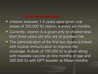 Short term measuresShort term measures
 children between 1-5 years were given oralchildren between 1-5 years were given oral
doses of 200,000 IU vitamin A every six months.doses of 200,000 IU vitamin A every six months.
 Currently, vitamin A is given only to children lessCurrently, vitamin A is given only to children less
than three years old who are at greatest risk.than three years old who are at greatest risk.
 The administration of the first two doses is linkedThe administration of the first two doses is linked
with routine immunization to improve thewith routine immunization to improve the
coverage. A dose of 100,000 IU is given alongcoverage. A dose of 100,000 IU is given along
with measles vaccine at nine months of age andwith measles vaccine at nine months of age and
200,000 IU with DPT booster at fifteen months200,000 IU with DPT booster at fifteen months
 