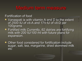 Medium term measureMedium term measure
Fortification of foodFortification of food
 Vanaspati is with vitamin A and D to the extentVanaspati is with vitamin A and D to the extent
of 2500 IU of vit-A and 175 IU of vit-D perof 2500 IU of vit-A and 175 IU of vit-D per
100grams100grams
 Fortified milk Currently, 62 dairies are fortifyingFortified milk Currently, 62 dairies are fortifying
milk with 200 IU/100 ml with future plans formilk with 200 IU/100 ml with future plans for
expansion.expansion.
 Other food considered for fortification includeOther food considered for fortification include
sugar, salt, tea, margarine, dried skimmed milksugar, salt, tea, margarine, dried skimmed milk
etcetc
 
