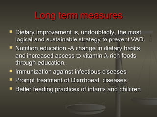 Long term measuresLong term measures
 Dietary improvement is, undoubtedly, the mostDietary improvement is, undoubtedly, the most
logical and sustainable strategy to prevent VAD.logical and sustainable strategy to prevent VAD.
 Nutrition education -A change in dietary habitsNutrition education -A change in dietary habits
and increased access to vitamin A-rich foodsand increased access to vitamin A-rich foods
through education.through education.
 Immunization against infectious diseasesImmunization against infectious diseases
 Prompt treatment of Diarrhoeal diseasesPrompt treatment of Diarrhoeal diseases
 Better feeding practices of infants and childrenBetter feeding practices of infants and children
 