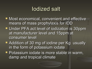 Iodized saltIodized salt
 Most economical, convenient and effectiveMost economical, convenient and effective
means of mass prophylaxis for IDDmeans of mass prophylaxis for IDD
 Under PFA act level of iodization is 30ppmUnder PFA act level of iodization is 30ppm
at manufacturer level and 15ppm atat manufacturer level and 15ppm at
consumer levelconsumer level
 Addition of 30 mg of iodine per Kg usuallyAddition of 30 mg of iodine per Kg usually
in the form of potassium iodatein the form of potassium iodate
 Potassium iodate is more stable in warm,Potassium iodate is more stable in warm,
damp and tropical climatedamp and tropical climate
 