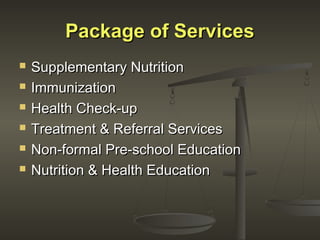 Package of ServicesPackage of Services
 Supplementary NutritionSupplementary Nutrition
 ImmunizationImmunization
 Health Check-upHealth Check-up
 Treatment & Referral ServicesTreatment & Referral Services
 Non-formal Pre-school EducationNon-formal Pre-school Education
 Nutrition & Health EducationNutrition & Health Education
 