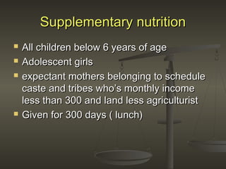 Supplementary nutritionSupplementary nutrition
 All children below 6 years of ageAll children below 6 years of age
 Adolescent girlsAdolescent girls
 expectant mothers belonging to scheduleexpectant mothers belonging to schedule
caste and tribes who’s monthly incomecaste and tribes who’s monthly income
less than 300 and land less agriculturistless than 300 and land less agriculturist
 Given for 300 days ( lunch)Given for 300 days ( lunch)
 