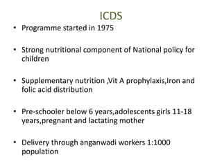 ICDS
• Programme started in 1975
• Strong nutritional component of National policy for
children
• Supplementary nutrition ,Vit A prophylaxis,Iron and
folic acid distribution
• Pre-schooler below 6 years,adolescents girls 11-18
years,pregnant and lactating mother
• Delivery through anganwadi workers 1:1000
population
 
