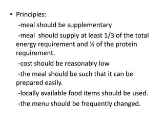 • Principles:
-meal should be supplementary
-meal should supply at least 1/3 of the total
energy requirement and ½ of the protein
requirement.
-cost should be reasonably low
-the meal should be such that it can be
prepared easily.
-locally available food items should be used.
-the menu should be frequently changed.
 
