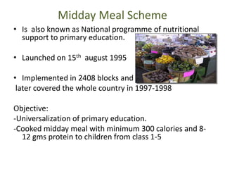 Midday Meal Scheme
• Is also known as National programme of nutritional
support to primary education.
• Launched on 15th august 1995
• Implemented in 2408 blocks and
later covered the whole country in 1997-1998
Objective:
-Universalization of primary education.
-Cooked midday meal with minimum 300 calories and 8-
12 gms protein to children from class 1-5
 