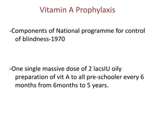 Vitamin A Prophylaxis
-Components of National programme for control
of blindness-1970
-One single massive dose of 2 lacsIU oily
preparation of vit A to all pre-schooler every 6
months from 6months to 5 years.
 