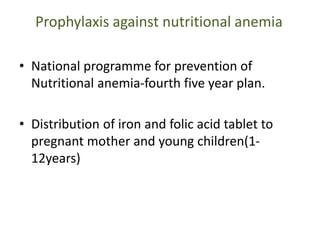 Prophylaxis against nutritional anemia
• National programme for prevention of
Nutritional anemia-fourth five year plan.
• Distribution of iron and folic acid tablet to
pregnant mother and young children(1-
12years)
 