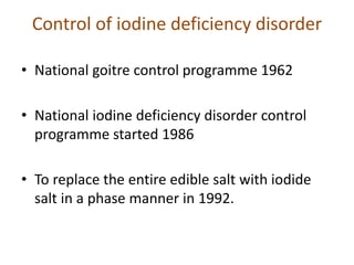 Control of iodine deficiency disorder
• National goitre control programme 1962
• National iodine deficiency disorder control
programme started 1986
• To replace the entire edible salt with iodide
salt in a phase manner in 1992.
 