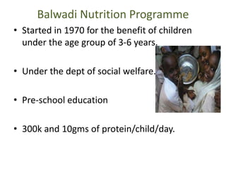 Balwadi Nutrition Programme
• Started in 1970 for the benefit of children
under the age group of 3-6 years.
• Under the dept of social welfare.
• Pre-school education
• 300k and 10gms of protein/child/day.
 