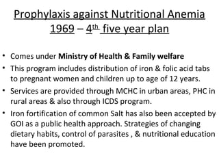 Prophylaxis against Nutritional Anemia
         1969 – 4th five year plan

• Comes under Ministry of Health & Family welfare
• This program includes distribution of iron & folic acid tabs
  to pregnant women and children up to age of 12 years.
• Services are provided through MCHC in urban areas, PHC in
  rural areas & also through ICDS program.
• Iron fortification of common Salt has also been accepted by
  GOI as a public health approach. Strategies of changing
  dietary habits, control of parasites , & nutritional education
  have been promoted.
 