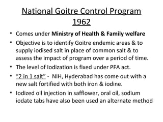 National Goitre Control Program
                  1962
• Comes under Ministry of Health & Family welfare
• Objective is to identify Goitre endemic areas & to
  supply iodised salt in place of common salt & to
  assess the impact of program over a period of time.
• The level of Iodization is fixed under PFA act.
• “2 in 1 salt” - NIH, Hyderabad has come out with a
  new salt fortified with both iron & iodine.
• Iodized oil injection in safflower, oral oil, sodium
  iodate tabs have also been used an alternate method
 