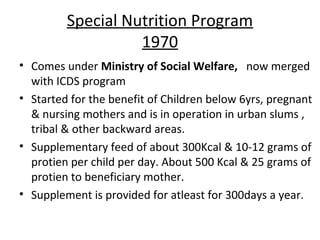Special Nutrition Program
                   1970
• Comes under Ministry of Social Welfare, now merged
  with ICDS program
• Started for the benefit of Children below 6yrs, pregnant
  & nursing mothers and is in operation in urban slums ,
  tribal & other backward areas.
• Supplementary feed of about 300Kcal & 10-12 grams of
  protien per child per day. About 500 Kcal & 25 grams of
  protien to beneficiary mother.
• Supplement is provided for atleast for 300days a year.
 