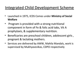 Integrated Child Development Scheme
• Launched in 1975, ICDS Comes under Ministry of Social
  Welfare
• Program is provided with a strong nutritional
  component in form of Fe & folic acid tabs, Vit A
  prophylaxis, & supplementary nutrition.
• Beneficaries are preschool children, adolescent girls ,
  pregnant & lactating mothers.
• Services are delivered by AWW, Mahila Mandals, work is
  supervised by Mukhyasevikas, CDPO respectively
 