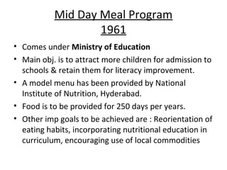 Mid Day Meal Program
                   1961
• Comes under Ministry of Education
• Main obj. is to attract more children for admission to
  schools & retain them for literacy improvement.
• A model menu has been provided by National
  Institute of Nutrition, Hyderabad.
• Food is to be provided for 250 days per years.
• Other imp goals to be achieved are : Reorientation of
  eating habits, incorporating nutritional education in
  curriculum, encouraging use of local commodities
 