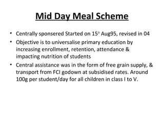 Mid Day Meal Scheme
• Centrally sponsered Started on 15th Aug95, revised in 04
• Objective is to universalise primary education by
  increasing enrollment, retention, attendance &
  impacting nutrition of students
• Central assistance was in the form of free grain supply, &
  transport from FCI godown at subsidised rates. Around
  100g per student/day for all children in class I to V.
 