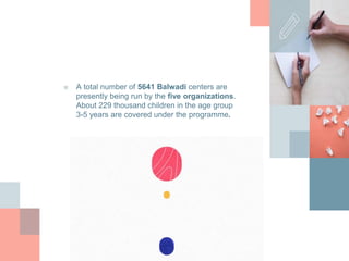 ■ A total number of 5641 Balwadi centers are
presently being run by the five organizations.
About 229 thousand children in the age group
3-5 years are covered under the programme.
 