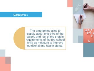 Objectives :
The programme aims to
supply about one-third of the
calorie and half of the protein
requirements of the pre-school
child as measure to improve
nutritional and health status.
 