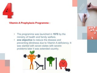 • The programme was launched in 1970 by the
ministry of health and family welfare.
• one objective to reduce the disease and
preventing blindness due to Vitamin A deficiency. It
was started with seven states with severe
problems later it was extended country.
Vitamin A Prophylaxis Programme :
 
