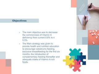■ The main objective was to decrease
the commonness of Vitamin A
deficiency from current 0.6% to ≤
0.5%.
■ The Main strategy was given to
provide health and nutrition education
to encourage colostrums feeding,
exclusive breastfeeding for the first six
months, the introduction of
complementary feeding thereafter and
adequate intake of Vitamin A rich
foods.
Objectives
 