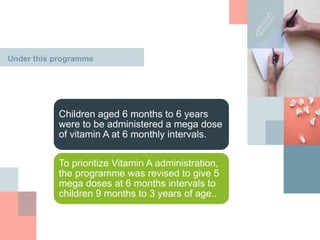 Under this programme
Children aged 6 months to 6 years
were to be administered a mega dose
of vitamin A at 6 monthly intervals.
To prioritize Vitamin A administration,
the programme was revised to give 5
mega doses at 6 months intervals to
children 9 months to 3 years of age..
 